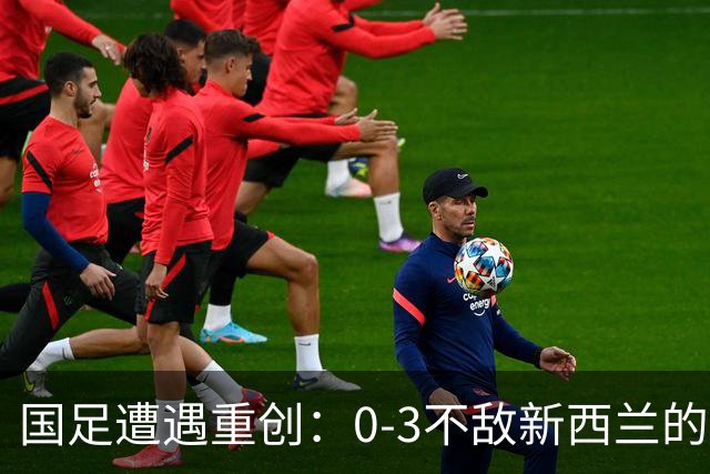 国足遭遇重创：0-3不敌新西兰的小故事